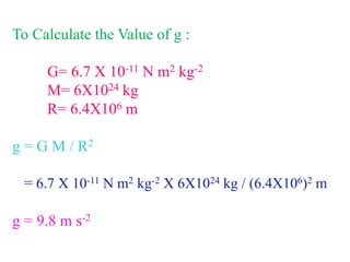 To Calculate the Value of g :
G= 6.7 X 10-11 N m2 kg-2
M= 6X1024 kg
R= 6.4X106 m
g = G M / R2
= 6.7 X 10-11 N m2 kg-2 X 6X1024 kg / (6.4X106)2 m
g = 9.8 m s-2
 