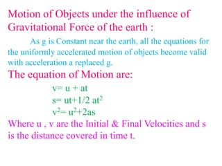 Motion of Objects under the influence of
Gravitational Force of the earth :
As g is Constant near the earth, all the equations for
the uniformly accelerated motion of objects become valid
with acceleration a replaced g.
The equation of Motion are:
v= u + at
s= ut+1/2 at2
v2= u2+2as
Where u , v are the Initial & Final Velocities and s
is the distance covered in time t.
 