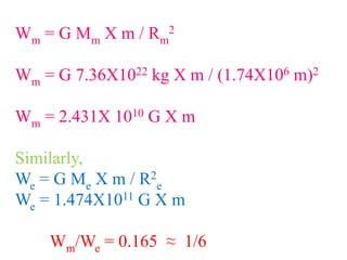 Wm = G Mm X m / Rm
2
Wm = G 7.36X1022 kg X m / (1.74X106 m)2
Wm = 2.431X 1010 G X m
Similarly,
We = G Me X m / R2
e
We = 1.474X1011 G X m
Wm/We = 0.165 ≈ 1/6
 