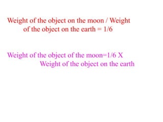 Weight of the object on the moon / Weight
of the object on the earth = 1/6
Weight of the object of the moon=1/6 X
Weight of the object on the earth
 