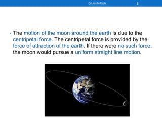 • The motion of the moon around the earth is due to the
centripetal force. The centripetal force is provided by the
force of attraction of the earth. If there were no such force,
the moon would pursue a uniform straight line motion.
6GRAVITATION
 