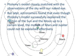 • Ptolemy’s model closely matched with the
observations of the sky with our naked eye.
• But later, astronomers found that even though
Ptolemy’s model successfully explained the
motion of the Sun and the Moon up to a
certain level, the motion of Mars and Jupiter
could not be explained effectively
 