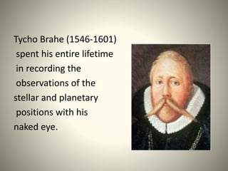 Tycho Brahe (1546-1601)
spent his entire lifetime
in recording the
observations of the
stellar and planetary
positions with his
naked eye.
 