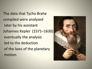The data that Tycho Brahe
compiled were analyzed
later by his assistant
Johannes Kepler (1571–1630) and
eventually the analysis
led to the deduction
of the laws of the planetary
motion.
 