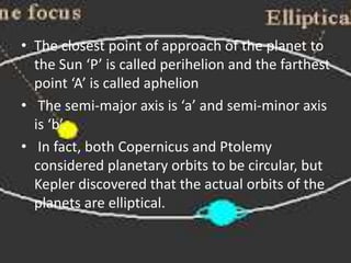 • The closest point of approach of the planet to
the Sun ‘P’ is called perihelion and the farthest
point ‘A’ is called aphelion
• The semi-major axis is ‘a’ and semi-minor axis
is ‘b’.
• In fact, both Copernicus and Ptolemy
considered planetary orbits to be circular, but
Kepler discovered that the actual orbits of the
planets are elliptical.
 