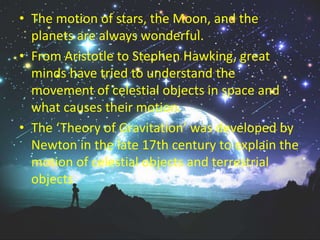 • The motion of stars, the Moon, and the
planets are always wonderful.
• From Aristotle to Stephen Hawking, great
minds have tried to understand the
movement of celestial objects in space and
what causes their motion.
• The ‘Theory of Gravitation’ was developed by
Newton in the late 17th century to explain the
motion of celestial objects and terrestrial
objects
 