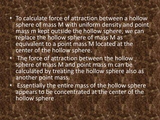 • To calculate force of attraction between a hollow
sphere of mass M with uniform density and point
mass m kept outside the hollow sphere, we can
replace the hollow sphere of mass M as
equivalent to a point mass M located at the
center of the hollow sphere.
• The force of attraction between the hollow
sphere of mass M and point mass m can be
calculated by treating the hollow sphere also as
another point mass.
• Essentially the entire mass of the hollow sphere
appears to be concentrated at the center of the
hollow sphere
 