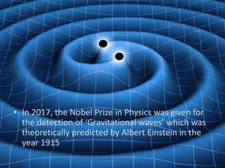 • In 2017, the Nobel Prize in Physics was given for
the detection of ‘Gravitational waves’ which was
theoretically predicted by Albert Einstein in the
year 1915.
 
