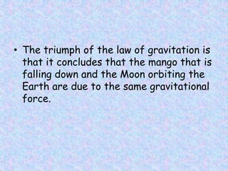 • The triumph of the law of gravitation is
that it concludes that the mango that is
falling down and the Moon orbiting the
Earth are due to the same gravitational
force.
 