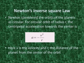 Newton’s inverse square Law
• Newton considered the orbits of the planets
as circular. For circular orbit of radius r, the
centripetal acceleration towards the center is
• Here v is the velocity and r, the distance of the
planet from the center of the orbit
 