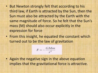• But Newton strongly felt that according to his
third law, if Earth is attracted by the Sun, then the
Sun must also be attracted by the Earth with the
same magnitude of force. So he felt that the Sun’s
mass (M) should also occur explicitly in the
expression for force
• From this insight, he equated the constant which
turned out to be the law of gravitation
• Again the negative sign in the above equation
implies that the gravitational force is attractive.
 