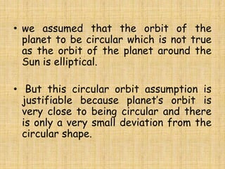 • we assumed that the orbit of the
planet to be circular which is not true
as the orbit of the planet around the
Sun is elliptical.
• But this circular orbit assumption is
justifiable because planet’s orbit is
very close to being circular and there
is only a very small deviation from the
circular shape.
 