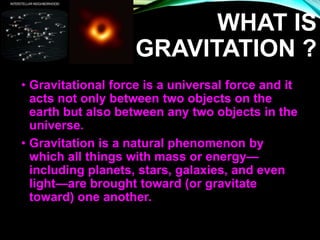 WHAT IS
GRAVITATION ?
• Gravitational force is a universal force and it
acts not only between two objects on the
earth but also between any two objects in the
universe.
• Gravitation is a natural phenomenon by
which all things with mass or energy—
including planets, stars, galaxies, and even
light—are brought toward (or gravitate
toward) one another.
 