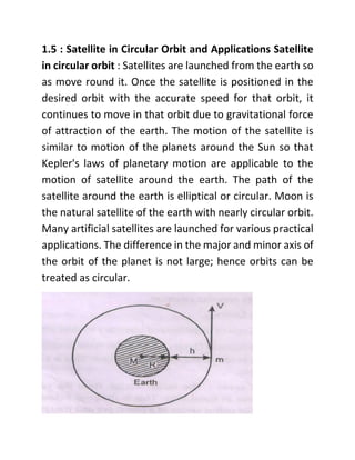 1.5 : Satellite in Circular Orbit and Applications Satellite
in circular orbit : Satellites are launched from the earth so
as move round it. Once the satellite is positioned in the
desired orbit with the accurate speed for that orbit, it
continues to move in that orbit due to gravitational force
of attraction of the earth. The motion of the satellite is
similar to motion of the planets around the Sun so that
Kepler's laws of planetary motion are applicable to the
motion of satellite around the earth. The path of the
satellite around the earth is elliptical or circular. Moon is
the natural satellite of the earth with nearly circular orbit.
Many artificial satellites are launched for various practical
applications. The difference in the major and minor axis of
the orbit of the planet is not large; hence orbits can be
treated as circular.
 