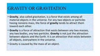 GRAVITY OR GRAVITATION
• Gravity, also called gravitation, is a force that exists among all
material objects in the universe. For any two objects or particles
having nonzero mass, the force of gravity tends to attract them
toward each other.
• Gravity is a force of attraction that exists between any two masses,
any two bodies, any two particles. Gravity is not just the attraction
between objects and the Earth. It is an attraction that exists between
all objects, everywhere in the universe.
• Gravity is caused by the mass of an object.
 