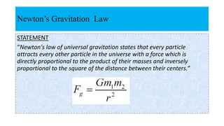 Newton’s Gravitation Law
STATEMENT
“Newton's law of universal gravitation states that every particle
attracts every other particle in the universe with a force which is
directly proportional to the product of their masses and inversely
proportional to the square of the distance between their centers.”
 