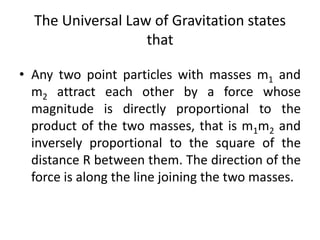 The Universal Law of Gravitation states
that
• Any two point particles with masses m1 and
m2 attract each other by a force whose
magnitude is directly proportional to the
product of the two masses, that is m1m2 and
inversely proportional to the square of the
distance R between them. The direction of the
force is along the line joining the two masses.
 