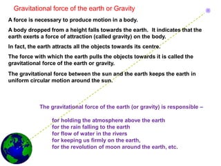 Gravitational force of the earth or Gravity
A force is necessary to produce motion in a body.
A body dropped from a height falls towards the earth. It indicates that the
earth exerts a force of attraction (called gravity) on the body.
In fact, the earth attracts all the objects towards its centre.
The force with which the earth pulls the objects towards it is called the
gravitational force of the earth or gravity.
The gravitational force between the sun and the earth keeps the earth in
uniform circular motion around the sun.
The gravitational force of the earth (or gravity) is responsible –
for holding the atmosphere above the earth
for the rain falling to the earth
for flow of water in the rivers
for keeping us firmly on the earth,
for the revolution of moon around the earth, etc.
 