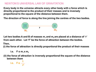 NEWTON’S UNIVERSAL LAW OF GRAVITATION
Every body in the universe attracts every other body with a force which is
directly proportional to the product of their masses and is inversely
proportional to the square of the distance between them.
The direction of force is along the line joining the centres of the two bodies.
r
m1
m2
i.e. F α
1
r2
Let two bodies A and B of masses m1 and m2 are placed at a distance of ‘r’
from each other. Let ‘F’ be the force of attraction between the bodies.
Then,
(i) the force of attraction is directly proportional the product of their masses
i.e. F α m1 x m2
(ii) the force of attraction is inversely proportional the square of the distance
between them
 