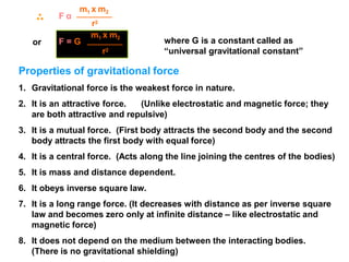 or
F α
m1 x m2
r2
where G is a constant called as
“universal gravitational constant”
m1 x m2
F = G
r2
Properties of gravitational force
1. Gravitational force is the weakest force in nature.
2. It is an attractive force. (Unlike electrostatic and magnetic force; they
are both attractive and repulsive)
3. It is a mutual force. (First body attracts the second body and the second
body attracts the first body with equal force)
4. It is a central force. (Acts along the line joining the centres of the bodies)
5. It is mass and distance dependent.
6. It obeys inverse square law.
7. It is a long range force. (It decreases with distance as per inverse square
law and becomes zero only at infinite distance – like electrostatic and
magnetic force)
8. It does not depend on the medium between the interacting bodies.
(There is no gravitational shielding)
 