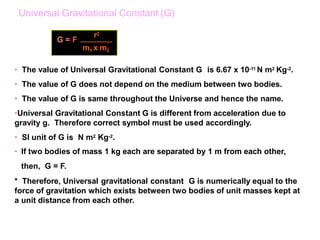 • The value of Universal Gravitational Constant G is 6.67 x 10-11 N m2 Kg-2.
• The value of G does not depend on the medium between two bodies.
• The value of G is same throughout the Universe and hence the name.
•Universal Gravitational Constant G is different from acceleration due to
gravity g. Therefore correct symbol must be used accordingly.
• SI unit of G is N m2 Kg-2.
• If two bodies of mass 1 kg each are separated by 1 m from each other,
then, G = F.
* Therefore, Universal gravitational constant G is numerically equal to the
force of gravitation which exists between two bodies of unit masses kept at
a unit distance from each other.
G = F
r2
m1 x m2
Universal Gravitational Constant (G)
 