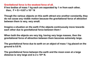 Gravitational force is the weakest force of all.
If two bodies of mass 1 kg each are separated by 1 m from each other,
then, F = G = 6.67 x 10-11 N
Though the various objects on this earth attract one another constantly, they
do not cause any visible motion because the gravitational force of attraction
between them is very, very small.
Imagine a situation on the earth if the objects continuously move towards
each other due to gravitational force between them !
When both the objects are very big, having very large masses, then the
gravitational force of attraction between them becomes extremely large.
The gravitational force due to earth on an object of mass 1 kg placed on the
ground is 9.8 N.
The gravitational force between the earth and the moon even at a large
distance is very large and is 2 x 1020 N.
 