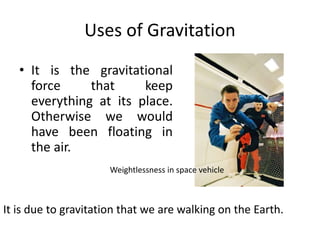 Uses of Gravitation
• It is the gravitational
force that keep
everything at its place.
Otherwise we would
have been floating in
the air.
It is due to gravitation that we are walking on the Earth.
Weightlessness in space vehicle
 