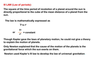Though Kepler gave the laws of planetary motion, he could not give a theory
to explain the motion of planets.
Only Newton explained that the cause of the motion of the planets is the
gravitational force which the sun exerts on them.
Newton used Kepler’s III law to develop the law of universal gravitation.
= constant
r3
III LAW (Law of periods):
The square of the time period of revolution of a planet around the sun is
directly proportional to the cube of the mean distance of a planet from the
sun.
The law is mathematically expressed as
T2 α r3
T2
or
 