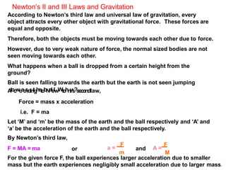 Newton’s II and III Laws and Gravitation
According to Newton’s third law and universal law of gravitation, every
object attracts every other object with gravitational force. These forces are
equal and opposite.
Therefore, both the objects must be moving towards each other due to force.
However, due to very weak nature of force, the normal sized bodies are not
seen moving towards each other.
What happens when a ball is dropped from a certain height from the
ground?
Ball is seen falling towards the earth but the earth is not seen jumping
A
tocwcaorrdintghetobNalel.
wWtohny
’
s?secondlaw,
Force = mass x acceleration
i.e. F = ma
Let ‘M’ and ‘m’ be the mass of the earth and the ball respectively and ‘A’ and
‘a’ be the acceleration of the earth and the ball respectively.
By Newton’s third law,
F = MA = ma or a =
F
A =
F
m M
and
For the given force F, the ball experiences larger acceleration due to smaller
mass but the earth experiences negligibly small acceleration due to larger mass.
 