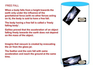 FREE FALL
When a body falls from a height towards the
earth only under the influence of the
gravitational force (with no other forces acting
on it), the body is said to have a free fall.
The body having a free fall is called a ‘freely
falling body’.
Galileo proved that the acceleration of an object
falling freely towards the earth does not depend
on the mass of the object.
Imagine that vacuum is created by evacuating
the air from the glass jar.
The feather and the coin fall with same
acceleration and reach the ground at the same
time.
 