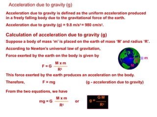 Acceleration due to gravity (g)
Acceleration due to gravity is defined as the uniform acceleration produced
in a freely falling body due to the gravitational force of the earth.
Acceleration due to gravity (g) = 9.8 m/s2 = 980 cm/s2.
Calculation of acceleration due to gravity (g)
Suppose a body of mass ‘m’ is placed on the earth of mass ‘M’ and radius ‘R’.
According to Newton’s universal law of gravitation,
Force exerted by the earth on the body is given by
R
m
M
F = G
M x m
R2
This force exerted by the earth produces an acceleration on the body.
Therefore, F = mg (g - acceleration due to gravity)
From the two equations, we have
mg = G
M x m
R2
or
G M
g =
R2
 