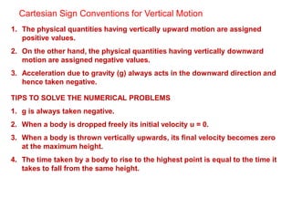 Cartesian Sign Conventions for Vertical Motion
1. The physical quantities having vertically upward motion are assigned
positive values.
2. On the other hand, the physical quantities having vertically downward
motion are assigned negative values.
3. Acceleration due to gravity (g) always acts in the downward direction and
hence taken negative.
TIPS TO SOLVE THE NUMERICAL PROBLEMS
1. g is always taken negative.
2. When a body is dropped freely its initial velocity u = 0.
3. When a body is thrown vertically upwards, its final velocity becomes zero
at the maximum height.
4. The time taken by a body to rise to the highest point is equal to the time it
takes to fall from the same height.
 