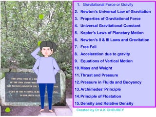 1. Gravitational Force or Gravity
2. Newton’s Universal Law of Gravitation
3. Properties of Gravitational Force
4. Universal Gravitational Constant
5. Kepler’s Laws of Planetary Motion
6. Newton’s II & III Laws and Gravitation
7. Free Fall
8. Acceleration due to gravity
9. Equations of Vertical Motion
10.Mass and Weight
11.Thrust and Pressure
12.Pressure in Fluids and Buoyancy
13.Archimedes’ Principle
14.Principle of Floatation
15.Density and Relative Density
Created by Dr A K CHOUBEY
 