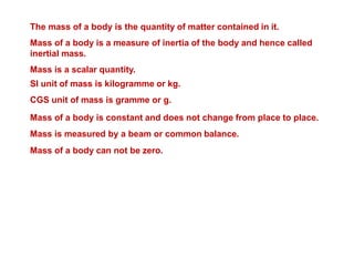 The mass of a body is the quantity of matter contained in it.
Mass of a body is a measure of inertia of the body and hence called
inertial mass.
Mass is a scalar quantity.
SI unit of mass is kilogramme or kg.
CGS unit of mass is gramme or g.
Mass of a body is constant and does not change from place to place.
Mass is measured by a beam or common balance.
Mass of a body can not be zero.
 