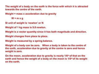 The weight of a body on the earth is the force with which it is attracted
towards the centre of the earth.
Weight = mass x acceleration due to gravity
W = m x g
SI unit of weight is ‘newton’ or N
Weight of 1 kg mass is 9.8 newton.
Weight is a vector quantity since it has both magnitude and direction.
Weight changes from place to place.
Weight is measured by a spring balance.
Weight of a body can be zero. When a body is taken to the centre of
the earth, acceleration due to gravity at the centre is zero and hence
weight is zero.
On the moon, acceleration due to gravity is nearly 1/6th of that on the
earth and hence the weight of a body on the moon is 1/6th of its weight
on the earth.
 