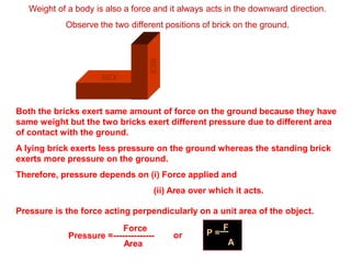 Weight of a body is also a force and it always acts in the downward direction.
Observe the two different positions of brick on the ground.
REX
REX
Both the bricks exert same amount of force on the ground because they have
same weight but the two bricks exert different pressure due to different area
of contact with the ground.
A lying brick exerts less pressure on the ground whereas the standing brick
exerts more pressure on the ground.
Therefore, pressure depends on (i) Force applied and
(ii) Area over which it acts.
Pressure is the force acting perpendicularly on a unit area of the object.
Area
Force
Pressure =-------------- or P =
F
A
 