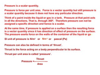 Pressure is a scalar quantity.
Pressure is force per unit area. Force is a vector quantity but still pressure is
a scalar quantity because it does not have any particular direction.
Think of a point inside the liquid or gas in a tank. Pressure at that point acts
in all the directions. That is, through 360º. Therefore pressure can not be
assigned a specific direction and hence is a scalar.
At the same time, if pressure is applied on a surface then the resulting force
is a vector quantity since it has direction of effect of pressure on the surface.
The pressure exerts force on the walls of the container of the liquid or gas.
Nm-2
SI unit of pressure is N/m2 or or pascal (Pa)
Pressure can also be defined in terms of ‘thrust’.
Thrust is the force acting on a body perpendicular to its surface.
Thrust per unit area is called ‘pressure’.
Thrust
Pressure =----------------
Area
 