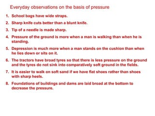 Everyday observations on the basis of pressure
1. School bags have wide straps.
2. Sharp knife cuts better than a blunt knife.
3. Tip of a needle is made sharp.
4. Pressure of the ground is more when a man is walking than when he is
standing.
5. Depression is much more when a man stands on the cushion than when
he lies down or sits on it.
6. The tractors have broad tyres so that there is less pressure on the ground
and the tyres do not sink into comparatively soft ground in the fields.
7. It is easier to walk on soft sand if we have flat shoes rather than shoes
with sharp heels.
8. Foundations of buildings and dams are laid broad at the bottom to
decrease the pressure.
 
