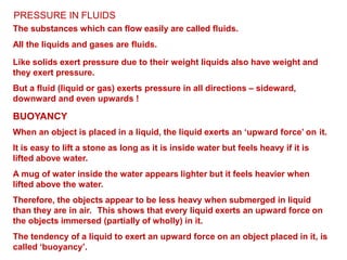 PRESSURE IN FLUIDS
The substances which can flow easily are called fluids.
All the liquids and gases are fluids.
Like solids exert pressure due to their weight liquids also have weight and
they exert pressure.
But a fluid (liquid or gas) exerts pressure in all directions – sideward,
downward and even upwards !
BUOYANCY
When an object is placed in a liquid, the liquid exerts an ‘upward force’ on it.
It is easy to lift a stone as long as it is inside water but feels heavy if it is
lifted above water.
A mug of water inside the water appears lighter but it feels heavier when
lifted above the water.
Therefore, the objects appear to be less heavy when submerged in liquid
than they are in air. This shows that every liquid exerts an upward force on
the objects immersed (partially of wholly) in it.
The tendency of a liquid to exert an upward force on an object placed in it, is
called ‘buoyancy’.
 