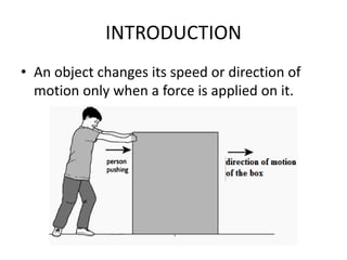 INTRODUCTION
• An object changes its speed or direction of
motion only when a force is applied on it.
 