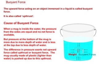 Buoyant Force
The upward force acting on an object immersed in a liquid is called buoyant
force.
It is also called ‘upthrust’.
Cause of Buoyant Force
When a mug is inside the water, the pressure
from the sides are equal and no net force is
available.
But pressure at the bottom of the mug is
more due to more depth of water and is less
at the top due to less depth of water.
The difference in pressure exerts net upward
force called upthrust or buoyant force. The
mug usually made of plastic (lighter than
water) is pushed up due to this upthrust.
Buoyant Force
Weight
 