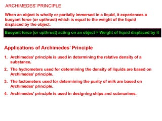 ARCHIMEDES’ PRINCIPLE
When an object is wholly or partially immersed in a liquid, it experiences a
buoyant force (or upthrust) which is equal to the weight of the liquid
displaced by the object.
Buoyant force (or upthrust) acting on an object = Weight of liquid displaced by it
Applications of Archimedes’ Principle
1. Archimedes’ principle is used in determining the relative density of a
substance.
2. The hydrometers used for determining the density of liquids are based on
Archimedes’ principle.
3. The lactometers used for determining the purity of milk are based on
Archimedes’ principle.
4. Archimedes’ principle is used in designing ships and submarines.
 