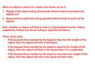 •
•
• If the buoyant force exerted by the liquid is less than the weight of the
object, then the object will sink in the liquid.
If the buoyant force exerted by the liquid is equal to the weight of the
object, then the object will float in the liquid where it is suspended.
If the buoyant force exerted by the liquid is more than the weight of the
object, then the object will rise in the liquid and then float.
When an object is placed in a liquid, two forces act on it:
1. Weight of the object acting downwards (which tends to pull down the
object) and
2. Buoyant force (upthrust) acting upwards (which tends to push up the
object).
Now, whether an object will float or sink in a liquid depend on the relative
magnitude of these two forces acting in opposite directions.
Three cases arise:
 