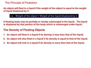 The Principle of Floatation
An object will float in a liquid if the weight of the object is equal to the weight
of liquid displaced by it.
i.e. Weight of the object = Weight of the liquid displaced by it
A floating body may be partially or wholly submerged in the liquid. The liquid
is displaced by that portion of the body which is submerged under liquid.
The Density of Floating Objects
1. An object will float in a liquid if its density is less than that of the liquid.
2. An object will also float in a liquid if its density is equal to that of the liquid.
3. An object will sink in a liquid if its density is more than that of the liquid.
 