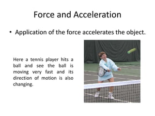 Force and Acceleration
• Application of the force accelerates the object.
Here a tennis player hits a
ball and see the ball is
moving very fast and its
direction of motion is also
changing.
 