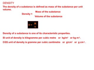 DENSITY
The density of a substance is defined as mass of the substance per unit
volume.
Mass of the substance
Density =
Volume of the substance
D =
M
V
Density of a substance is one of its characteristic properties.
SI unit of density is kilogramme per cubic metre or kg/m3 or kg m-3.
CGS unit of density is gramme per cubic centimetre or g/cm3 or g cm-3.
 