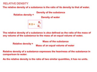 Relative density =
Mass of an equal volume of water
The relative density of a substance is also defined as the ratio of the mass of
any volume of the substance to the mass of an equal volume of water.
Mass of the substance
Relative density of a substance expresses the heaviness of the substance in
comparison to water.
As the relative density is the ratio of two similar quantities, it has no units.
RELATIVE DENSITY
R D =
The relative density of a substance is the ratio of its density to that of water.
Density of the substance
Relative density =
Density of water
Ds
Dw
 