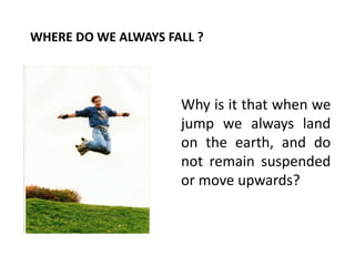 Why is it that when we
jump we always land
on the earth, and do
not remain suspended
or move upwards?
WHERE DO WE ALWAYS FALL ?
 