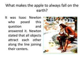 What makes the apple to always fall on the
earth?
It was Isaac Newton
who posed this
question and
answered it. Newton
stated that all objects
attract each other
along the line joining
their centers.
 
