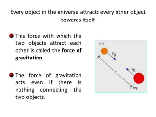 Every object in the universe attracts every other object
towards itself
This force with which the
two objects attract each
other is called the force of
gravitation
The force of gravitation
acts even if there is
nothing connecting the
two objects.
 